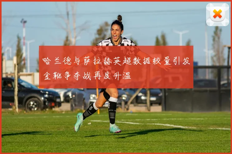哈兰德与萨拉赫英超数据较量引发金靴争夺战再度升温