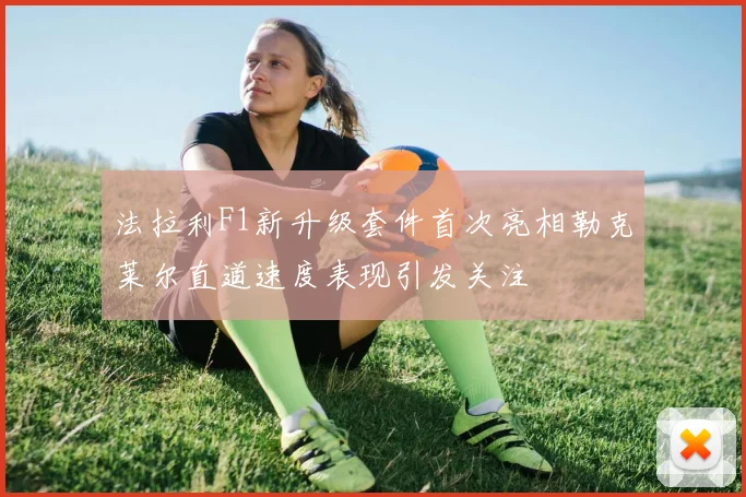 法拉利F1新升级套件首次亮相勒克莱尔直道速度表现引发关注