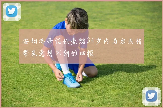 安切洛蒂信任豪赌34岁内马尔或将带来意想不到的回报