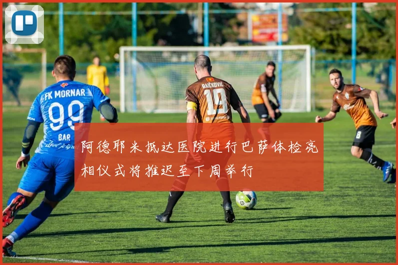 阿德耶米抵达医院进行巴萨体检亮相仪式将推迟至下周举行