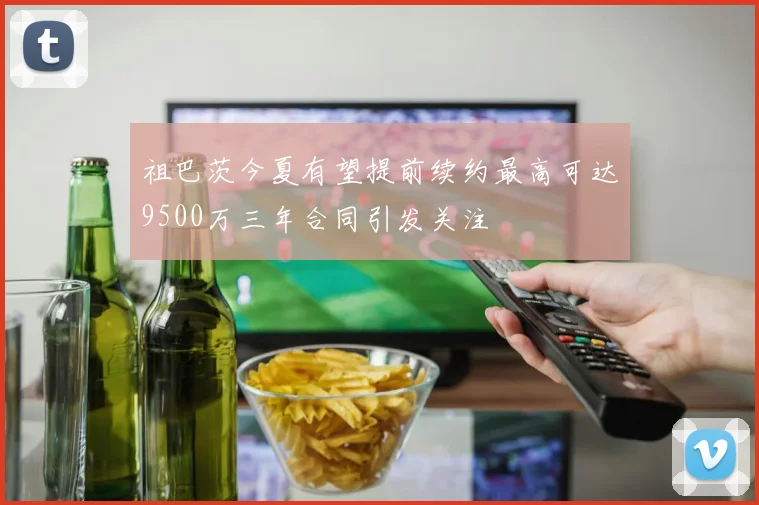 祖巴茨今夏有望提前续约最高可达9500万三年合同引发关注