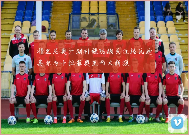 穆里尼奥计划补强防线关注格瓦迪奥尔与卡拉菲奥里两大新援