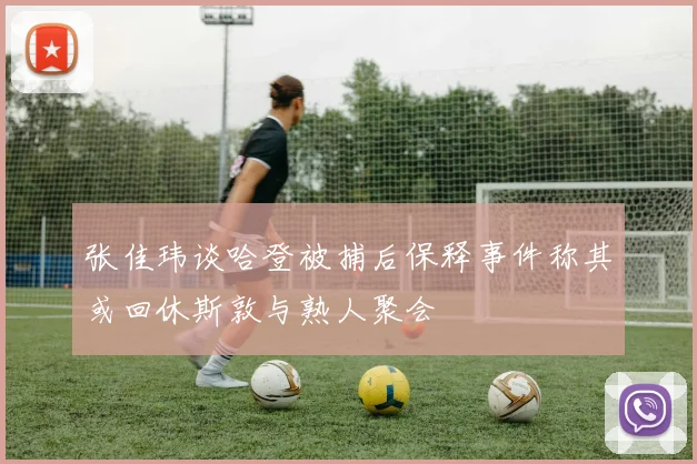 张佳玮谈哈登被捕后保释事件称其或回休斯敦与熟人聚会
