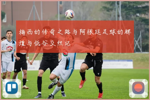 梅西的传奇之路与阿根廷足球的辉煌与低谷交织记