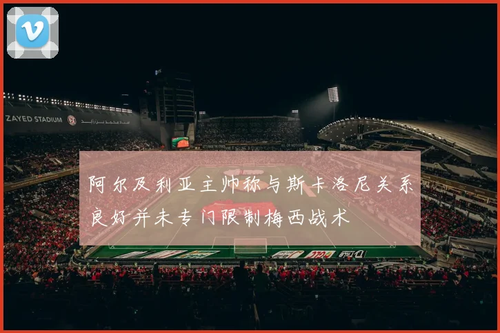 阿尔及利亚主帅称与斯卡洛尼关系良好并未专门限制梅西战术