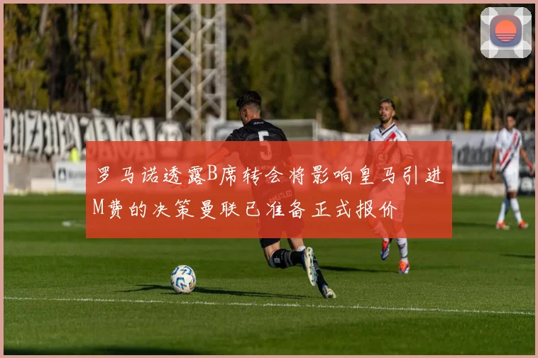 罗马诺透露B席转会将影响皇马引进M费的决策曼联已准备正式报价