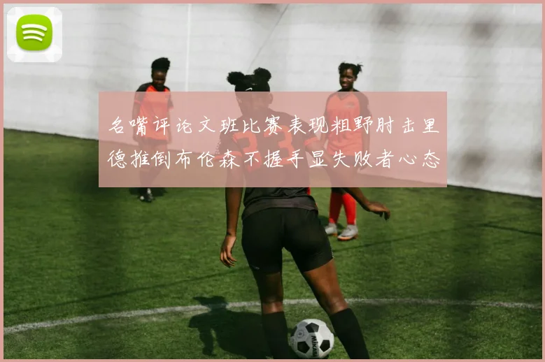 名嘴评论文班比赛表现粗野肘击里德推倒布伦森不握手显失败者心态