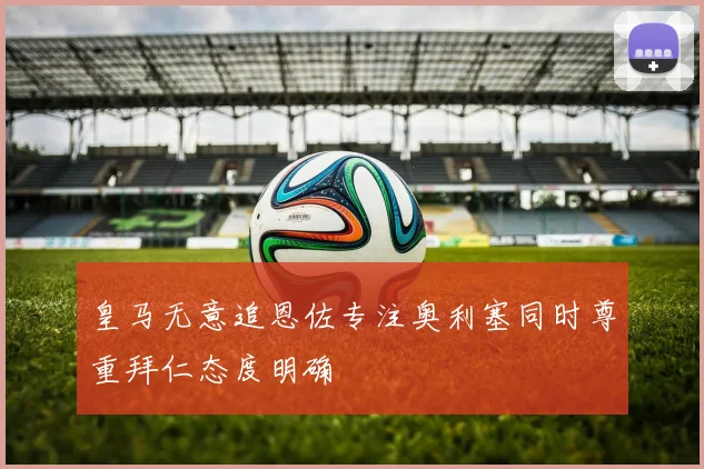 皇马无意追恩佐专注奥利塞同时尊重拜仁态度明确