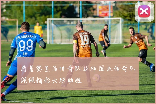 慈善赛皇马传奇队逆转国米传奇队佩佩精彩头球助胜