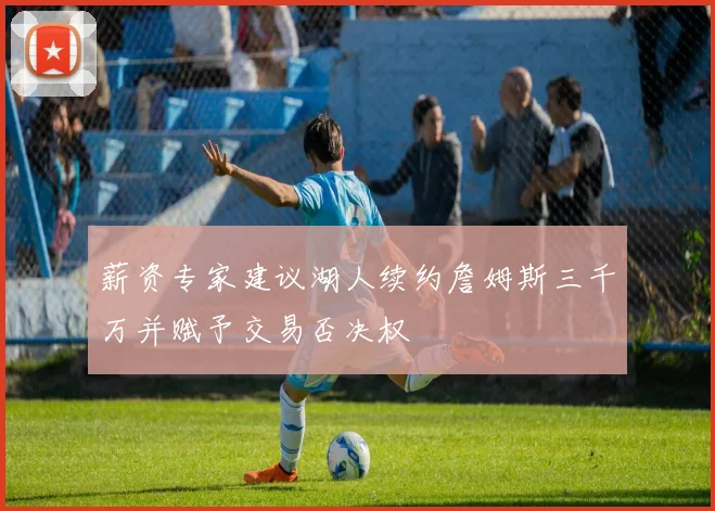 薪资专家建议湖人续约詹姆斯三千万并赋予交易否决权