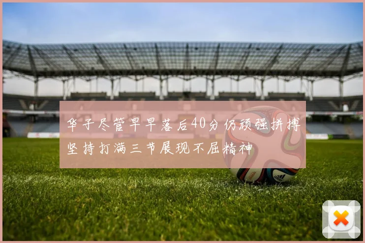 华子尽管早早落后40分仍顽强拼搏坚持打满三节展现不屈精神