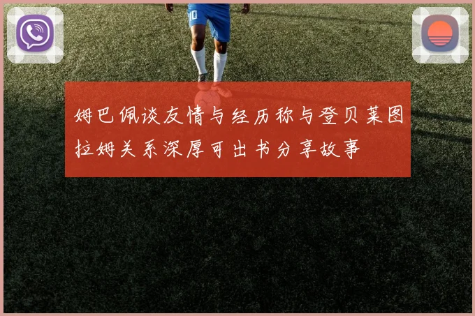 姆巴佩谈友情与经历称与登贝莱图拉姆关系深厚可出书分享故事