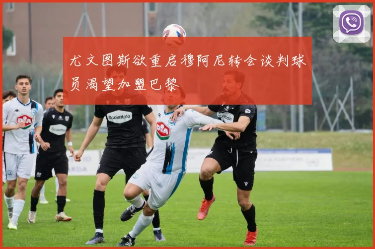 尤文图斯欲重启穆阿尼转会谈判球员渴望加盟巴黎