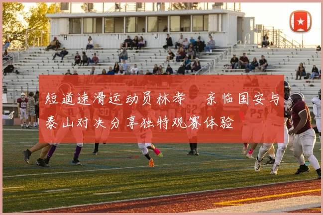 短道速滑运动员林孝埈亲临国安与泰山对决分享独特观赛体验