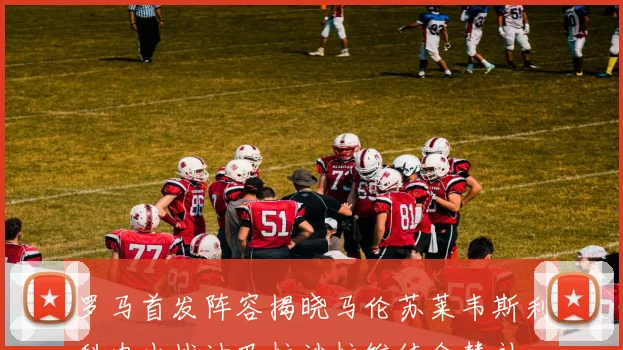 罗马首发阵容揭晓马伦苏莱韦斯利科内出战迪巴拉沙拉维待命替补
