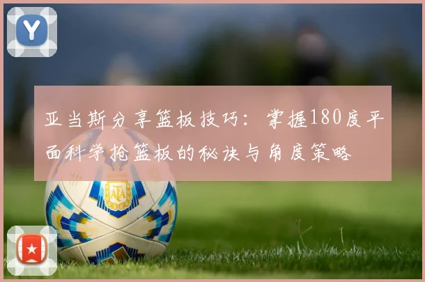 亚当斯分享篮板技巧：掌握180度平面科学抢篮板的秘诀与角度策略