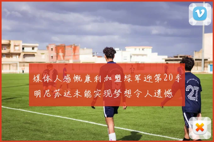 媒体人感慨康利加盟绿军迎第20季明尼苏达未能实现梦想令人遗憾