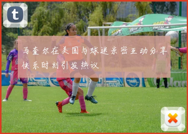 马奎尔在美国与球迷亲密互动分享快乐时刻引发热议