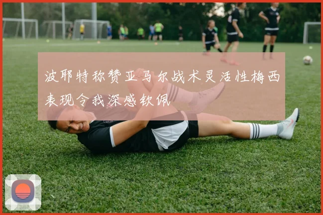波耶特称赞亚马尔战术灵活性梅西表现令我深感钦佩