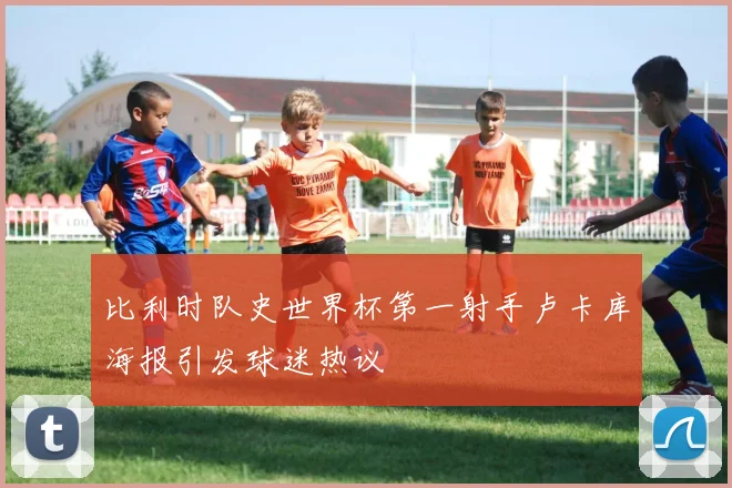 比利时队史世界杯第一射手卢卡库海报引发球迷热议