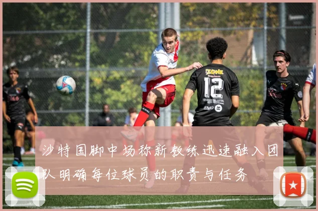 沙特国脚中场称新教练迅速融入团队明确每位球员的职责与任务