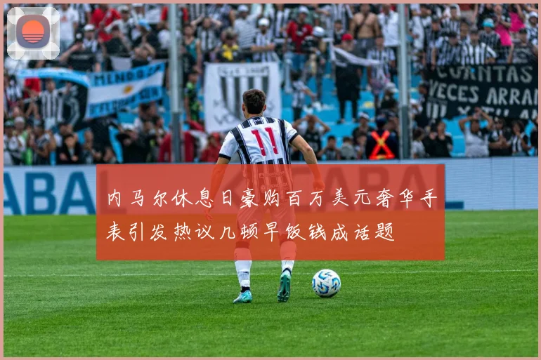 内马尔休息日豪购百万美元奢华手表引发热议几顿早饭钱成话题
