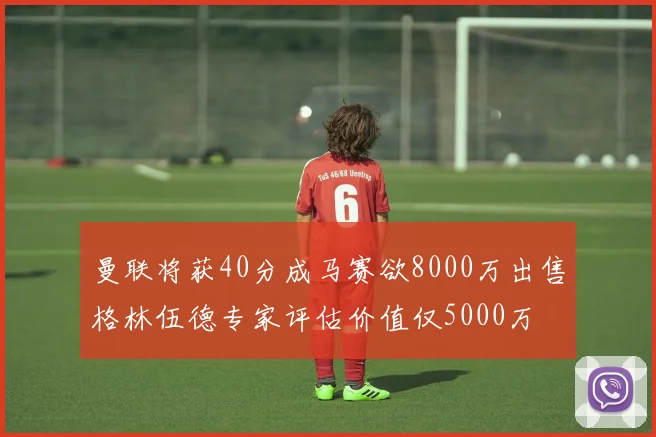 曼联将获40分成马赛欲8000万出售格林伍德专家评估价值仅5000万