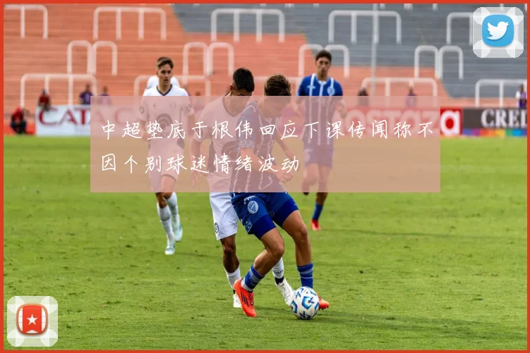 中超垫底于根伟回应下课传闻称不因个别球迷情绪波动