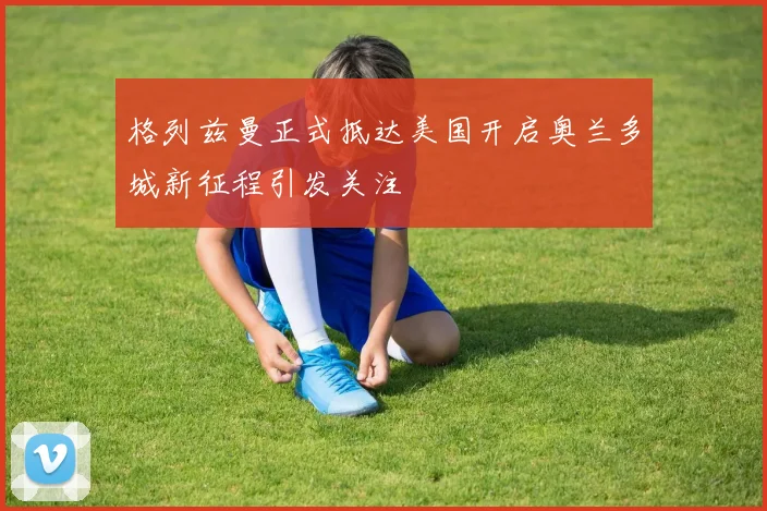 格列兹曼正式抵达美国开启奥兰多城新征程引发关注