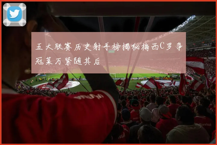 五大联赛历史射手榜揭秘梅西C罗争冠莱万紧随其后